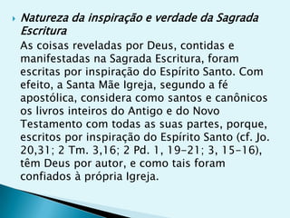    Natureza da inspiração e verdade da Sagrada
    Escritura
    As coisas reveladas por Deus, contidas e
    manifestadas na Sagrada Escritura, foram
    escritas por inspiração do Espírito Santo. Com
    efeito, a Santa Mãe Igreja, segundo a fé
    apostólica, considera como santos e canônicos
    os livros inteiros do Antigo e do Novo
    Testamento com todas as suas partes, porque,
    escritos por inspiração do Espírito Santo (cf. Jo.
    20,31; 2 Tm. 3,16; 2 Pd. 1, 19-21; 3, 15-16),
    têm Deus por autor, e como tais foram
    confiados à própria Igreja.
 