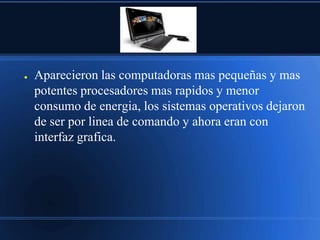 ●   Aparecieron las computadoras mas pequeñas y mas
    potentes procesadores mas rapidos y menor
    consumo de energia, los sistemas operativos dejaron
    de ser por linea de comando y ahora eran con
    interfaz grafica.
 