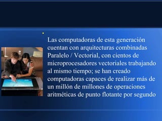 ●

    Las computadoras de esta generación
    cuentan con arquitecturas combinadas
    Paralelo / Vectorial, con cientos de
    microprocesadores vectoriales trabajando
    al mismo tiempo; se han creado
    computadoras capaces de realizar más de
    un millón de millones de operaciones
    aritméticas de punto flotante por segundo
 