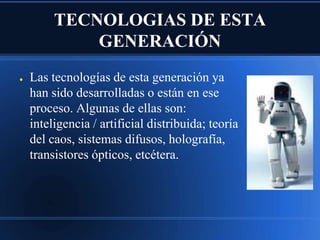 TECNOLOGIAS DE ESTA
             GENERACIÓN
●   Las tecnologías de esta generación ya
    han sido desarrolladas o están en ese
    proceso. Algunas de ellas son:
    inteligencia / artificial distribuida; teoría
    del caos, sistemas difusos, holografía,
    transistores ópticos, etcétera.
 