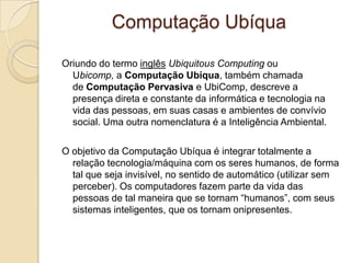 Computação Ubíqua
Oriundo do termo inglês Ubiquitous Computing ou
Ubicomp, a Computação Ubíqua, também chamada
de Computação Pervasiva e UbiComp, descreve a
presença direta e constante da informática e tecnologia na
vida das pessoas, em suas casas e ambientes de convívio
social. Uma outra nomenclatura é a Inteligência Ambiental.
O objetivo da Computação Ubíqua é integrar totalmente a
relação tecnologia/máquina com os seres humanos, de forma
tal que seja invisível, no sentido de automático (utilizar sem
perceber). Os computadores fazem parte da vida das
pessoas de tal maneira que se tornam “humanos”, com seus
sistemas inteligentes, que os tornam onipresentes.
 