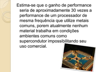 Estima-se que o ganho de performance
seria de aproximadamente 30 vezes a
performance de um processador de
mesma frequência que utilize metais
comuns, porem atualmente nenhum
material trabalha em condições
ambientes comuns como
supercondutor impossibilitando seu
uso comercial.
 