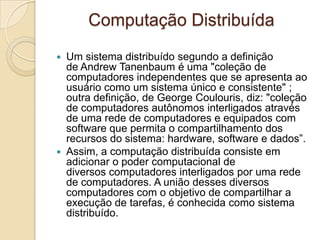 Computação Distribuída
 Um sistema distribuído segundo a definição
de Andrew Tanenbaum é uma "coleção de
computadores independentes que se apresenta ao
usuário como um sistema único e consistente" ;
outra definição, de George Coulouris, diz: "coleção
de computadores autônomos interligados através
de uma rede de computadores e equipados com
software que permita o compartilhamento dos
recursos do sistema: hardware, software e dados”.
 Assim, a computação distribuída consiste em
adicionar o poder computacional de
diversos computadores interligados por uma rede
de computadores. A união desses diversos
computadores com o objetivo de compartilhar a
execução de tarefas, é conhecida como sistema
distribuído.
 