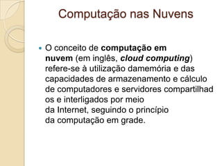 Computação nas Nuvens
 O conceito de computação em
nuvem (em inglês, cloud computing)
refere-se à utilização damemória e das
capacidades de armazenamento e cálculo
de computadores e servidores compartilhad
os e interligados por meio
da Internet, seguindo o princípio
da computação em grade.
 