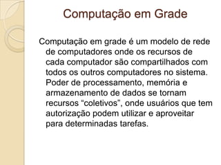 Computação em Grade
Computação em grade é um modelo de rede
de computadores onde os recursos de
cada computador são compartilhados com
todos os outros computadores no sistema.
Poder de processamento, memória e
armazenamento de dados se tornam
recursos “coletivos”, onde usuários que tem
autorização podem utilizar e aproveitar
para determinadas tarefas.
 