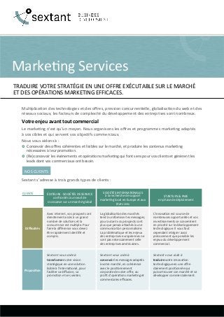 Marke&ng	
  Services	
  
TRADUIRE	
  VOTRE	
  STRATÉGIE	
  EN	
  UNE	
  OFFRE	
  EXÉCUTABLE	
  SUR	
  LE	
  MARCHÉ	
  	
  
ET	
  DES	
  OPÉRATIONS	
  MARKETING	
  EFFICACES.	
  
Mul&plica&on	
  des	
  technologies	
  et	
  des	
  oﬀres,	
  pression	
  concurren&elle,	
  globalisa&on	
  du	
  web	
  et	
  des	
  
réseaux	
  sociaux,	
  les	
  facteurs	
  de	
  complexité	
  du	
  développement	
  des	
  entreprises	
  sont	
  nombreux.	
  
Votre	
  enjeu	
  avant	
  tout	
  commercial	
  
Le	
  marke&ng	
  n’est	
  qu’un	
  moyen.	
  Nous	
  organisons	
  les	
  oﬀres	
  et	
  programmes	
  marke&ng	
  adaptés	
  	
  
à	
  vos	
  cibles	
  et	
  qui	
  servent	
  vos	
  objec&fs	
  commerciaux.	
  
Nous	
  vous	
  aidons	
  à	
  :	
  
›  Concevoir	
  des	
  oﬀres	
  cohérentes	
  et	
  lisibles	
  sur	
  le	
  marché,	
  et	
  produire	
  les	
  contenus	
  marke&ng	
  
nécessaires	
  à	
  leur	
  promo&on.	
  
›  (Re)concevoir	
  les	
  événements	
  et	
  opéra&ons	
  marke&ng	
  qui	
  font	
  sens	
  pour	
  vos	
  clients	
  et	
  génèrent	
  les	
  
leads	
  dont	
  vos	
  commerciaux	
  ont	
  besoin.	
  
NOS	
  CLIENTS	
  
Sextant	
  s’adresse	
  à	
  trois	
  grands	
  types	
  de	
  clients	
  :	
  
CLIENTS	
   ÉDITEURS	
  -­‐	
  SOCIÉTÉS	
  DE	
  SERVICE	
  
confrontés	
  à	
  un	
  seuil	
  de	
  
croissance	
  sur	
  un	
  marché	
  global	
  
SOCIÉTÉS	
  INTERNATIONALES	
  	
  
à	
  la	
  recherche	
  de	
  support	
  
marke&ng	
  local	
  en	
  Europe	
  et	
  aux	
  
Etats	
  Unis	
  
STARTUPS	
  &	
  PME	
  
en	
  phase	
  de	
  déploiement	
  
Avec	
  internet,	
  vos	
  prospects	
  ont	
  
directement	
  accès	
  à	
  un	
  grand	
  
nombre	
  de	
  solu&ons	
  et	
  la	
  
concurrence	
  est	
  mul&ple.	
  Pour	
  
faire	
  la	
  diﬀérence	
  vous	
  devez	
  
être	
  rapidement	
  iden&ﬁé	
  et	
  
compris.	
  	
  
La	
  globalisa&on	
  des	
  marchés	
  
tend	
  à	
  uniformiser	
  les	
  messages;	
  
pour	
  autant	
  vos	
  prospects	
  sont	
  
plus	
  que	
  jamais	
  abachés	
  à	
  une	
  
communica&on	
  personnalisée.	
  
La	
  probléma&que	
  et	
  les	
  enjeux	
  
des	
  entreprises	
  européennes	
  ne	
  
sont	
  pas	
  nécessairement	
  celle	
  
des	
  entreprises	
  américaines.	
  
L’innova&on	
  est	
  source	
  de	
  
nombreuses	
  opportunités	
  et	
  vos	
  
inves&ssements	
  se	
  concentrent	
  
en	
  priorité	
  sur	
  le	
  développement	
  
technologique.	
  Il	
  vous	
  faut	
  
cependant	
  intégrer	
  aussi	
  
précocement	
  que	
  possible	
  les	
  
enjeux	
  du	
  développement	
  
commercial.	
  
Diﬃcultés	
  
Sextant	
  vous	
  aide	
  à	
  
transformer	
  votre	
  vision	
  
stratégique	
  en	
  une	
  solu&on	
  
lisible	
  à	
  l’interna&onal,	
  pour	
  
faciliter	
  sa	
  diﬀusion,	
  sa	
  
promo&on	
  et	
  ses	
  ventes.	
  
Sextant	
  vous	
  aide	
  à	
  
concevoir	
  les	
  messages	
  adaptés	
  
à	
  votre	
  marché,	
  en	
  cohérence	
  
avec	
  le	
  posi&onnement	
  
corporate	
  de	
  votre	
  oﬀre,	
  au	
  
proﬁt	
  d’opéra&ons	
  marke&ng	
  et	
  
commerciales	
  eﬃcaces.	
  	
  
Sextant	
  vous	
  aide	
  à	
  
traduire	
  votre	
  innova&on	
  
technologique	
  en	
  une	
  oﬀre	
  
clairement	
  posi&onnée	
  qui	
  
puisse	
  trouver	
  son	
  marché	
  et	
  se	
  
développer	
  commercialement.	
  
Proposi8on	
  
 