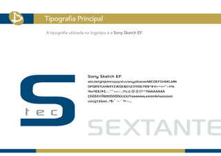 Tipografia Principal
A tipografia utilizada no logotipo é a Sony Sketch EF.




                       Sony Sketch EF
                       abcdefghijklmnopqrstuvwxyzßæoeABCDEFGHIJKLMN
                       OPQRSTUVWXYZÆOE&0123456789*#@+<=>’”÷±%
                       ‰?£$ƒ¥¢,.:;...“”‘’«»‹›·‚„!?¿¡(/)[]{|}®©TMÄÅÂÁÃÀ
                       ÇÉÊËÈÍÎÏÌÑØÓÔÒÖÕÜÚÛÙŸáàâäãåçéèêëíìîïñøóòôöõ
                       ùûüÿ†‡§ao¬•¶ı°`~^ˆ?•-–_
 