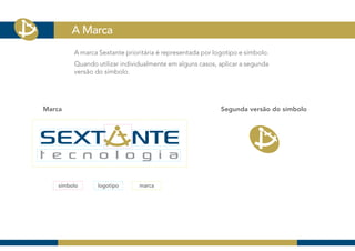 A Marca
         A marca Sextante prioritária é representada por logotipo e símbolo.
         Quando utilizar individualmente em alguns casos, aplicar a segunda
         versão do símbolo.




Marca                                                      Segunda versão do símbolo




    símbolo      logotipo      marca
 