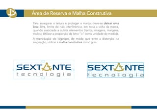 Área de Reserva e Malha Construtiva
Para assegurar a leitura e proteger a marca, deve-se deixar uma
área livre, limite de não interferência, em toda a volta da marca,
quando associada a outros elementos (textos, imagens, margens,
títulos). Utilizar a proporção da letra “o“ como unidade de medida.
A reprodução do logotipo, de modo que evite a distorção na
ampliação, utilizar a malha construtiva como guia.
 