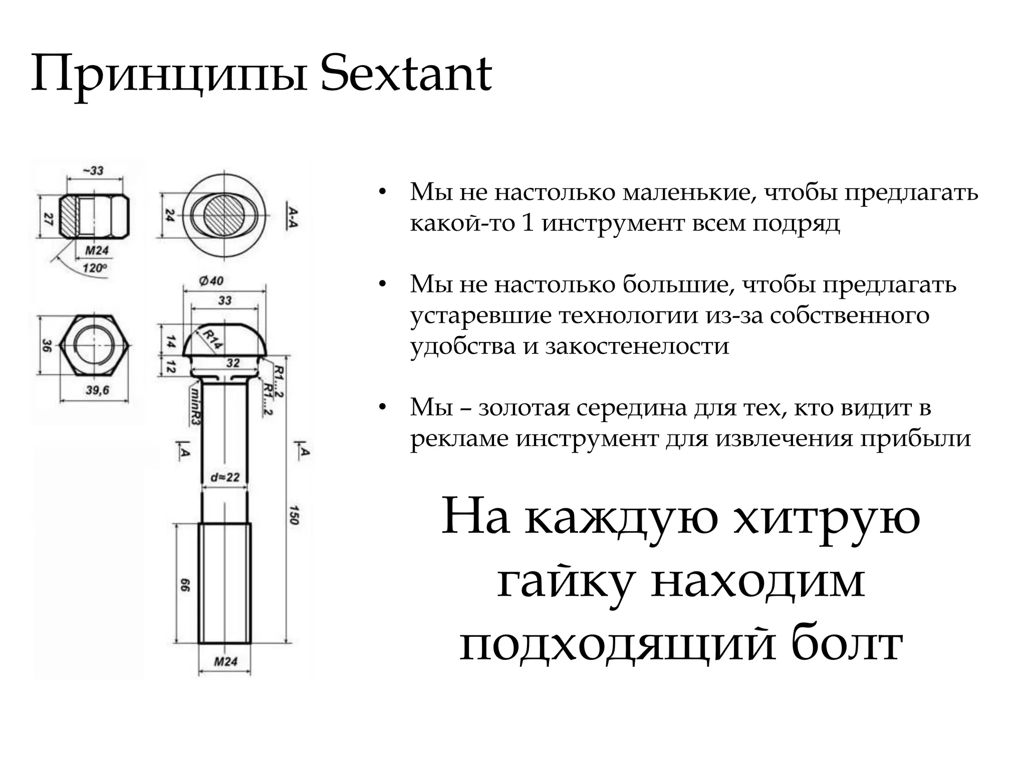 Принципы Sextant

            • Мы не настолько маленькие, чтобы предлагать
              какой-то 1 инструмент всем подряд

            • Мы не настолько большие, чтобы предлагать
              устаревшие технологии из-за собственного
              удобства и закостенелости

            • Мы – золотая середина для тех, кто видит в
              рекламе инструмент для извлечения прибыли


                На каждую хитрую
                 гайку находим
                подходящий болт
 