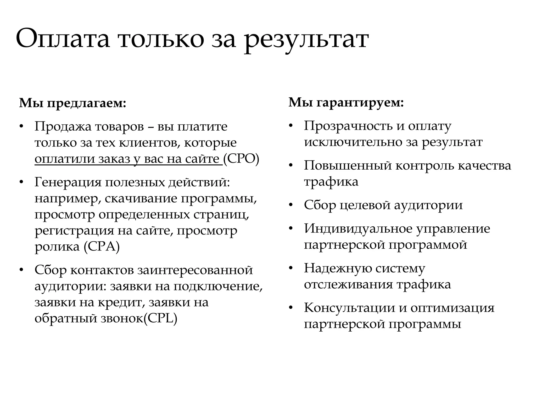 Оплата только за результат

Мы предлагаем:                          Мы гарантируем:
• Продажа товаров – вы платите          • Прозрачность и оплату
  только за тех клиентов, которые         исключительно за результат
  оплатили заказ у вас на сайте (CPO)
                                        • Повышенный контроль качества
• Генерация полезных действий:            трафика
  например, скачивание программы,
                                        • Сбор целевой аудитории
  просмотр определенных страниц,
  регистрация на сайте, просмотр        • Индивидуальное управление
  ролика (CPA)                            партнерской программой
• Сбор контактов заинтересованной       • Надежную систему
  аудитории: заявки на подключение,       отслеживания трафика
  заявки на кредит, заявки на           • Консультации и оптимизация
  обратный звонок(CPL)                    партнерской программы
 