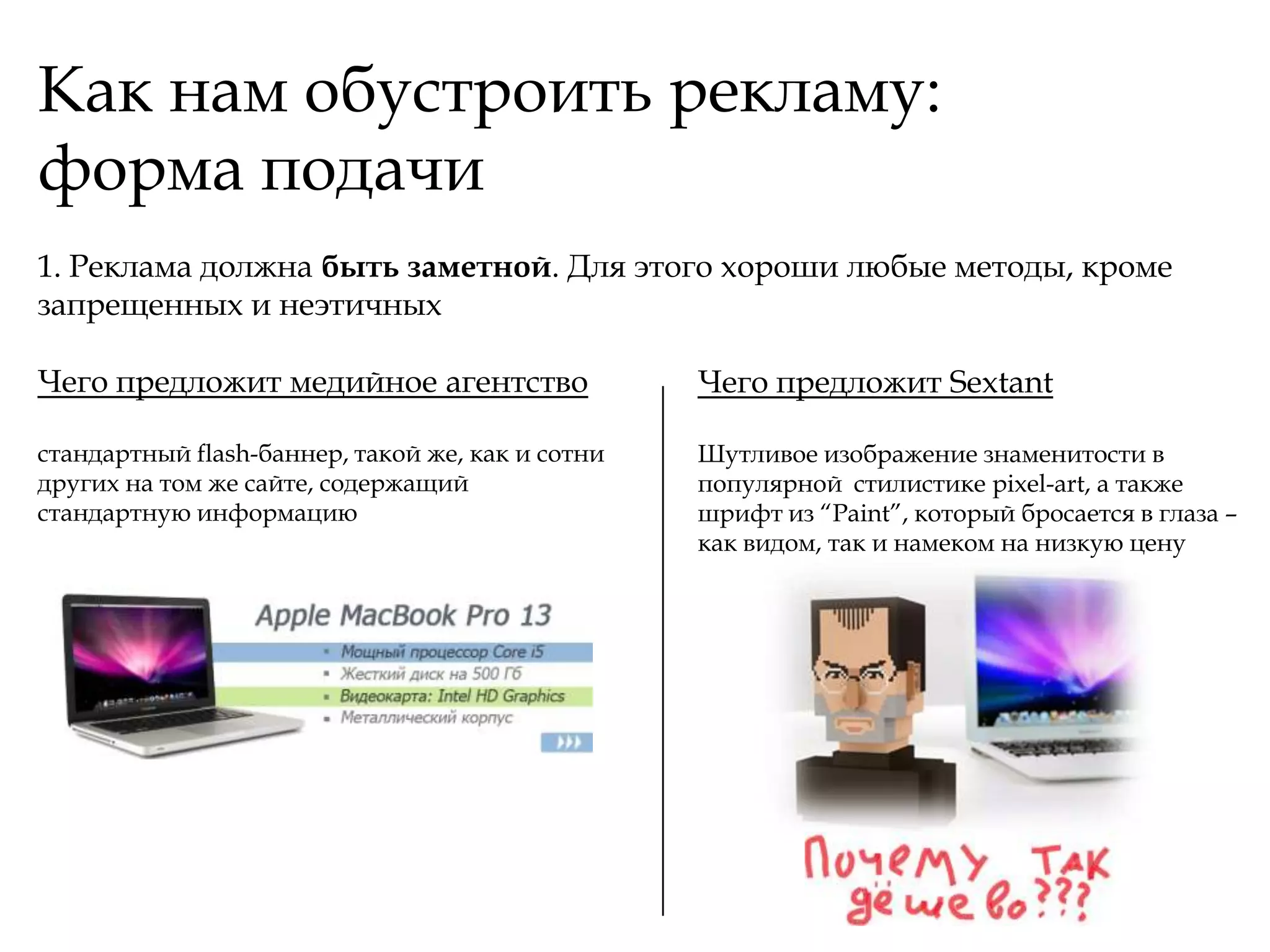 Как нам обустроить рекламу:
форма подачи
1. Реклама должна быть заметной. Для этого хороши любые методы, кроме
запрещенных и неэтичных

Чего предложит медийное агентство                 Чего предложит Sextant

стандартный flash-баннер, такой же, как и сотни   Шутливое изображение знаменитости в
других на том же сайте, содержащий                популярной стилистике pixel-art, а также
стандартную информацию                            шрифт из “Paint”, который бросается в глаза –
                                                  как видом, так и намеком на низкую цену
 