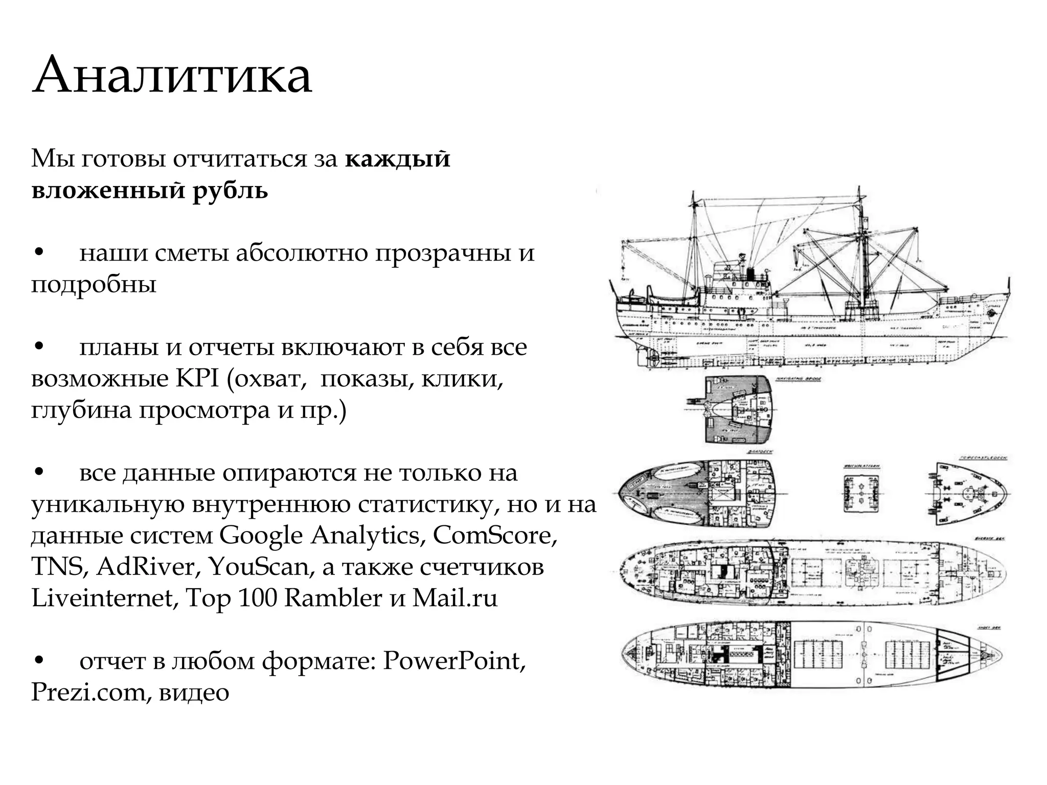Аналитика
Мы готовы отчитаться за каждый
вложенный рубль

• наши сметы абсолютно прозрачны и
подробны

• планы и отчеты включают в себя все
возможные KPI (охват, показы, клики,
глубина просмотра и пр.)

• все данные опираются не только на
уникальную внутреннюю статистику, но и на
данные систем Google Analytics, ComScore,
TNS, AdRiver, YouScan, а также счетчиков
Liveinternet, Top 100 Rambler и Mail.ru

• отчет в любом формате: PowerPoint,
Prezi.com, видео
 