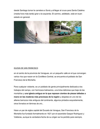 desde Santiago tomar la carretera a Soná y al llegar al cruce para Santa Catalina
(media hora más tarde) girar a la izquierda. El camino, asfaltado, está en buen
estado en general.

IGLESIA DE SAN FRANCISCO

en el centro de la provincia de Veraguas, en un pequeño valle en el que convergen
varios ríos que nacen en la Cordillera Central, se encuentra el poblado de San
Francisco de la Montaña.

Para cualquier visitante, es un poblado de gente principalmente dedicada a los
trabajos del campo, con hermosos balnearios, una brisa deliciosa que baja de las
montañas y una iglesia antigua en la que reposan cientos de piezas talladas a
mano en las maderas más preciosas de la región y alojadas en uno de los
altares barrocos más antiguos del continente, algunos pintados exquisitamente,
otros forrados en láminas de oro..

Hace un par de siglos capital del Ducado de Veragua, San Francisco de la
Montaña fue fundado formalmente en 1621 por el sacerdote Gaspar Rodríguez y
Valderas, aunque la verdadera fecha de su origen se ha perdido para siempre.

 