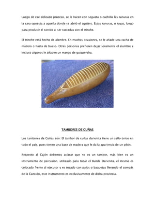 Luego de ese delicado proceso, se le hacen con segueta o cuchillo las ranuras en
la cara opuesta a aquella donde se abrió el agujero. Estas ranuras, o rayas, luego
para producir el sonido al ser rascadas con el trinche.
El trinche está hecho de alambre. En muchas ocasiones, se le añade una cacha de
madera o hasta de hueso. Otras personas prefieren dejar solamente el alambre e
incluso algunos le añaden un mango de gutapercha.

TAMBORES DE CUÑAS
Los tambores de Cuñas son: El tambor de cuñas darienita tiene un sello único en
todo el país, pues tienen una base de madera que le da la apariencia de un pilón.
Respecto al Cajón debemos aclarar que no es un tambor, más bien es un
instrumento de percusión, utilizado para tocar el Bunde Darienita, el mismo es
colocado frente al ejecutor y es tocado con palos o baquetas llevando el compás
de la Canción, este instrumento es exclusivamente de dicha provincia.

 