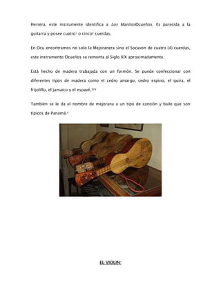 Herrera, este instrumente identifica a Los ManitosOcueños. Es parecida a la
guitarra y posee cuatro1 o cinco2 cuerdas.
En Ocu encontramos no solo la Mejoranera sino el Socavon de cuatro (4) cuerdas,
este instrumento Ocueños se remonta al Siglo XIX aproximadamente.
Está hecho de madera trabajada con un formón. Se puede confeccionar con
diferentes tipos de madera como el cedro amargo, cedro espino, el quira, el
frijolillo, el jamaico y el espavé.324
También se le da el nombre de mejorana a un tipo de canción y baile que son
típicos de Panamá.5

EL VIOLIN:

 