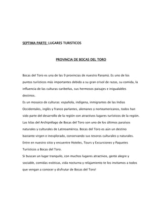 SEPTIMA PARTE: LUGARES TURISTICOS

PROVINCIA DE BOCAS DEL TORO

Bocas del Toro es una de las 9 provincias de nuestro Panamá. Es uno de los
puntos turísticos más importantes debido a su gran crisol de razas, su comida, la
influencia de las culturas caribeñas, sus hermosos paisajes e inigualables
destinos.
Es un mosaico de culturas: española, indígena, inmigrantes de las Indias
Occidentales, inglés y franco parlantes, alemanes y norteamericanos, todos han
sido parte del desarrollo de la región con atractivos lugares turísticos de la región.
Las Islas del Archipiélago de Bocas del Toro son uno de los últimos paraísos
naturales y culturales de Latinoamérica. Bocas del Toro es aún un destino
bastante virgen e inexplorado, conservando sus tesoros culturales y naturales.
Entre en nuestro sitio y encuentre Hoteles, Tours y Excursiones y Paquetes
Turísticos a Bocas del Toro.
Si buscan un lugar tranquilo, con muchos lugares atractivos, gente alegre y
sociable, comidas exóticas, vida nocturna y relajamiento te los invitamos a todos
que vengan a conocer y disfrutar de Bocas del Toro!

 