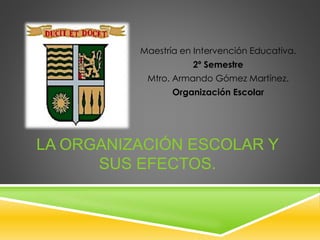 Maestría en Intervención Educativa.
2º Semestre
Mtro. Armando Gómez Martínez.
Organización Escolar
LA ORGANIZACIÓN ESCOLAR Y
SUS EFECTOS.
 