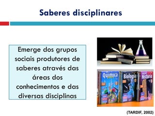Saberes disciplinares
Emerge dos grupos
sociais produtores de
saberes através das
áreas dos
conhecimentos e das
diversas disciplinas
(TARDIF, 2002)
 