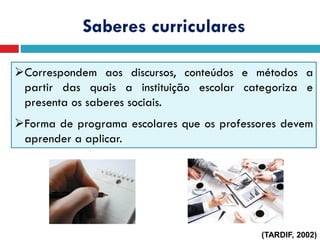 Correspondem aos discursos, conteúdos e métodos a
partir das quais a instituição escolar categoriza e
presenta os saberes sociais.
Forma de programa escolares que os professores devem
aprender a aplicar.
Saberes curriculares
(TARDIF, 2002)
 