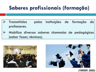 Saberes profissionais (formação)
 Transmitidas pelas instituições de formação de
professores.
 Mobiliza diversos saberes chamados de pedagógicos
(saber fazer; técnicas).
(TARDIF, 2002)
 