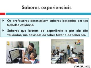Saberes experienciais
 Os professores desenvolvem saberes baseados em seu
trabalho cotidiano.
 Saberes que brotam da experiência e por ela são
validados, são advindos do saber fazer e do saber ser.
(TARDIF, 2002)
 