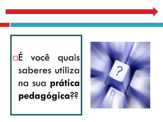 É você quais
saberes utiliza
na sua prática
pedagógica??
 