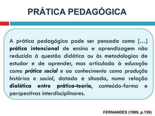 A prática pedagógica pode ser pensada como […]
prática intencional de ensino e aprendizagem não
reduzida à questão didática ou às metodologias de
estudar e de aprender, mas articulada à educação
como prática social e ao conhecimento como produção
histórica e social, datada e situada, numa relação
dialética entre prática-teoria, conteúdo-forma e
perspectivas interdisciplinares.
PRÁTICA PEDAGÓGICA
FERNANDES (1999, p.159)
 