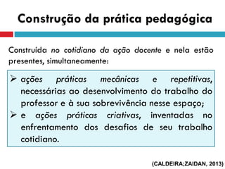 Construção da prática pedagógica
Construída no cotidiano da ação docente e nela estão
presentes, simultaneamente:
 ações práticas mecânicas e repetitivas,
necessárias ao desenvolvimento do trabalho do
professor e à sua sobrevivência nesse espaço;
 e ações práticas criativas, inventadas no
enfrentamento dos desafios de seu trabalho
cotidiano.
(CALDEIRA;ZAIDAN, 2013)
 