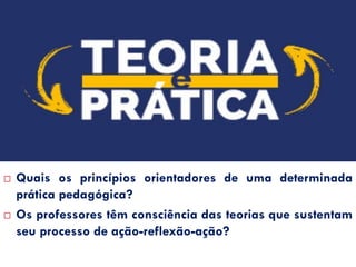 QUESTIONAMENTOS…
 Quais os princípios orientadores de uma determinada
prática pedagógica?
 Os professores têm consciência das teorias que sustentam
seu processo de ação-reflexão-ação?
 