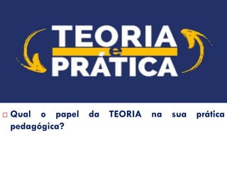 QUESTIONAMENTOS…
 Qual o papel da TEORIA na sua prática
pedagógica?
 