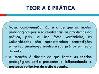 TEORIA E PRÁTICA
 Nossa compreensão não é a de que as teorias
pedagógicas por si só resolveriam os problemas da
prática, pois, se isso fosse verdadeiro, as
Universidades não apresentariam contradições
entre seu arcabouço teórico e sua prática em sala
de aula.
 A intenção é discutir de que forma as teorias
pedagógicas estão presentes e influenciando o
processo reflexivo da ação docente.
 