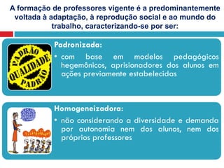 A formação de professores vigente é a predominantemente
voltada à adaptação, à reprodução social e ao mundo do
trabalho, caracterizando-se por ser:
Padronizada:
• com base em modelos pedagógicos
hegemônicos, aprisionadores dos alunos em
ações previamente estabelecidas
Homogeneizadora:
• não considerando a diversidade e demanda
por autonomia nem dos alunos, nem dos
próprios professores
 