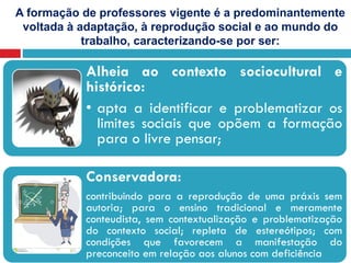 A formação de professores vigente é a predominantemente
voltada à adaptação, à reprodução social e ao mundo do
trabalho, caracterizando-se por ser:
Alheia ao contexto sociocultural e
histórico:
• apta a identificar e problematizar os
limites sociais que opõem a formação
para o livre pensar;
Conservadora:
contribuindo para a reprodução de uma práxis sem
autoria; para o ensino tradicional e meramente
conteudista, sem contextualização e problematização
do contexto social; repleta de estereótipos; com
condições que favorecem a manifestação do
preconceito em relação aos alunos com deficiência
 