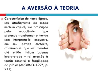 A AVERSÃO À TEORIA
 Característica de nossa época,
seu atrofiamento de modo
nenhum casual, sua proscrição
pela impaciência que
pretende transformar o mundo
sem interpretá-lo, enquanto,
em seu devido contexto,
afirmava-se que os filósofos
até então tinham apenas
interpretado – tal aversão à
teoria constitui a fragilidade
da práxis (ADORNO, 1995, p.
211).
 