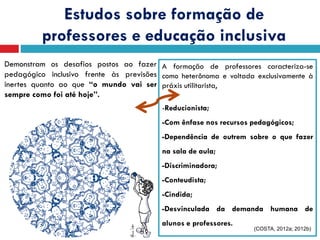 Estudos sobre formação de
professores e educação inclusiva
Demonstram os desafios postos ao fazer
pedagógico inclusivo frente às previsões
inertes quanto ao que “o mundo vai ser
sempre como foi até hoje”.
A formação de professores caracteriza-se
como heterônoma e voltada exclusivamente à
práxis utilitarista,
-Reducionista;
-Com ênfase nos recursos pedagógicos;
-Dependência de outrem sobre o que fazer
na sala de aula;
-Discriminadora;
-Conteudista;
-Cindida;
-Desvinculada da demanda humana de
alunos e professores.
(COSTA, 2012a; 2012b)
 