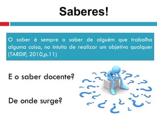 E o saber docente?
De onde surge?
O saber é sempre o saber de alguém que trabalha
alguma coisa, no intuito de realizar um objetivo qualquer
(TARDIF, 2010,p.11)
Saberes!
 