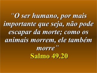 “ O ser humano, por mais importante que seja, não pode escapar da morte; como os animais morrem, ele também morre ”    Salmo 49.20 
