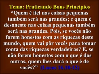 Tema: Praticando Bons Princípios “Quem é fiel nas coisas pequenas também será nas grandes; e quem é desonesto nas coisas pequenas também será nas grandes. Pois, se vocês não forem honestos com as riquezas deste mundo, quem vai pôr vocês para tomar conta das riquezas verdadeiras? E, se não forem honestos com o que é dos outros, quem lhes dará o que é de vocês?”  (Lucas 16.10-12) 