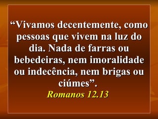 “ Vivamos decentemente, como pessoas que vivem na luz do dia. Nada de farras ou bebedeiras, nem imoralidade ou indecência, nem brigas ou ciúmes”.   Romanos 12.13   