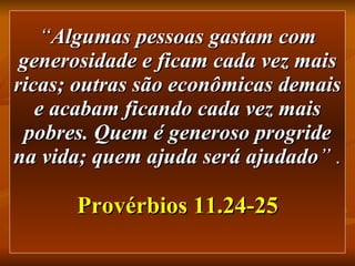 “ Algumas pessoas gastam com generosidade e ficam cada vez mais ricas; outras são econômicas demais e acabam ficando cada vez mais pobres. Quem é generoso progride na vida; quem ajuda será ajudado ” .   Provérbios 11.24-25 
