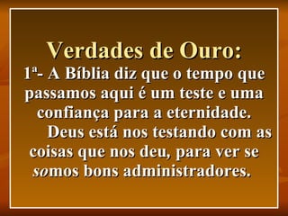 Verdades de Ouro: 1ª- A Bíblia diz que o tempo que passamos aqui é um teste e uma confiança para a eternidade.   Deus está nos testando com as coisas que nos deu ,  para ver se  so mos bons administradores.   