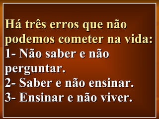 Há três erros que não podemos cometer na vida: 1- Não saber e não perguntar. 2- Saber e não ensinar. 3- Ensinar e não viver. 