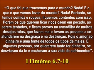 “ O que foi que trouxemos para o mundo? Nada! E o que é que vamos levar do mundo? Nada! Portanto, se temos comida e roupas, fiquemos contentes com isso. Porém os que querem ficar ricos caem em pecado, ao serem tentados, e ficam presos na armadilha de muitos desejos tolos, que fazem mal e levam as pessoas a se afundarem na desgraça e na destruição.  Pois o amor ao dinheiro é uma fonte de todos os tipos de males . E algumas pessoas, por quererem tanto ter dinheiro, se desviaram da fé e encheram a sua vida de sofrimentos”.  1Timóteo 6.7-10 