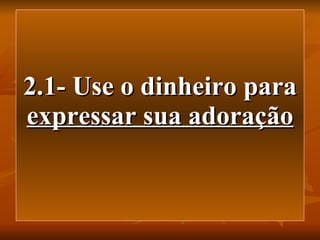 2.1- Use o dinheiro para  expressar sua adoração 