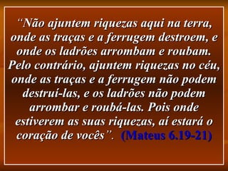 “ Não ajuntem riquezas aqui na terra, onde as traças e a ferrugem destroem, e onde os ladrões arrombam e roubam. Pelo contrário, ajuntem riquezas no céu, onde as traças e a ferrugem não podem destruí-las, e os ladrões não podem arrombar e roubá-las. Pois onde estiverem as suas riquezas, aí estará o coração de vocês ”.  (Mateus 6.19-21) 