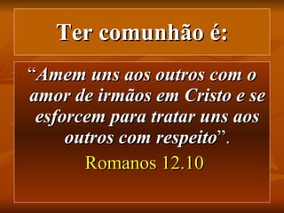 Ter comunhão é: “ Amem uns aos outros com o amor de irmãos em Cristo e se esforcem para tratar uns aos outros com respeito ”. Romanos 12.10 