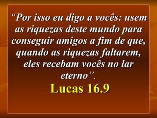 “ Por isso eu digo a vocês: usem as riquezas deste mundo para conseguir amigos a fim de que, quando as riquezas faltarem, eles recebam vocês no lar eterno ”.   Lucas 16.9 