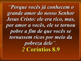 “ Porque vocês já conhecem o grande amor do nosso Senhor Jesus Cristo: ele era rico, mas, por amor a vocês, ele se tornou pobre a fim de que vocês se tornassem ricos por meio da pobreza dele ”. 2  Coríntios 8.9 