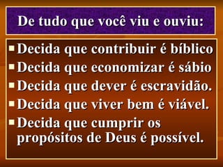 De tudo que você viu e ouviu: Decida que contribuir é bíblico   Decida que economizar é sábio   Decida que dever é escravidão.   Decida que viver bem é viável.   Decida que cumprir os propósitos de Deus é possível. 